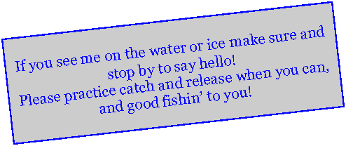 Text Box: If you see me on the water or ice make sure and stop by to say hello!  Please practice catch and release when you can, and good fishin to you!